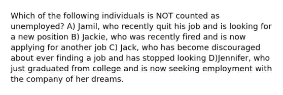 Which of the following individuals is NOT counted as unemployed? A) Jamil, who recently quit his job and is looking for a new position B) Jackie, who was recently fired and is now applying for another job C) Jack, who has become discouraged about ever finding a job and has stopped looking D)Jennifer, who just graduated from college and is now seeking employment with the company of her dreams.