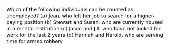 Which of the following individuals can be counted as unemployed? (a) Jean, who left her job to search for a higher-paying position (b) Stewart and Susan, who are currently housed in a mental institution (c) Jason and Jill, who have not looked for work for the last 2 years (d) Hannah and Harold, who are serving time for armed robbery