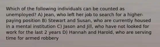 Which of the following individuals can be counted as unemployed? A) Jean, who left her job to search for a higher-paying position B) Stewart and Susan, who are currently housed in a mental institution C) Jason and Jill, who have not looked for work for the last 2 years D) Hannah and Harold, who are serving time for armed robbery