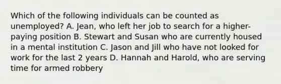 Which of the following individuals can be counted as unemployed? A. Jean, who left her job to search for a higher-paying position B. Stewart and Susan who are currently housed in a mental institution C. Jason and Jill who have not looked for work for the last 2 years D. Hannah and Harold, who are serving time for armed robbery