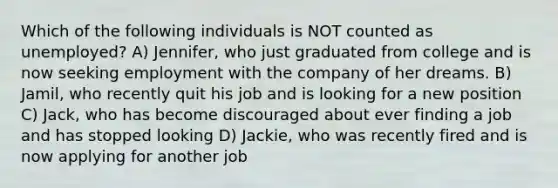 Which of the following individuals is NOT counted as unemployed? A) Jennifer, who just graduated from college and is now seeking employment with the company of her dreams. B) Jamil, who recently quit his job and is looking for a new position C) Jack, who has become discouraged about ever finding a job and has stopped looking D) Jackie, who was recently fired and is now applying for another job