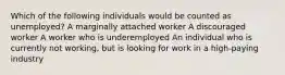 Which of the following individuals would be counted as unemployed? A marginally attached worker A discouraged worker A worker who is underemployed An individual who is currently not working, but is looking for work in a high-paying industry