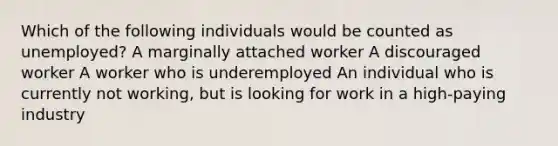 Which of the following individuals would be counted as unemployed? A marginally attached worker A discouraged worker A worker who is underemployed An individual who is currently not working, but is looking for work in a high-paying industry