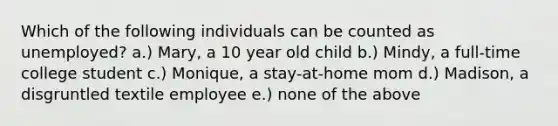 Which of the following individuals can be counted as unemployed? a.) Mary, a 10 year old child b.) Mindy, a full-time college student c.) Monique, a stay-at-home mom d.) Madison, a disgruntled textile employee e.) none of the above