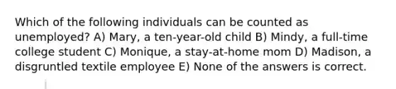 Which of the following individuals can be counted as unemployed? A) Mary, a ten-year-old child B) Mindy, a full-time college student C) Monique, a stay-at-home mom D) Madison, a disgruntled textile employee E) None of the answers is correct.