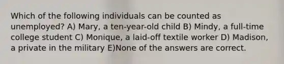 Which of the following individuals can be counted as unemployed? A) Mary, a ten-year-old child B) Mindy, a full-time college student C) Monique, a laid-off textile worker D) Madison, a private in the military E)None of the answers are correct.