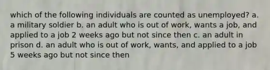 which of the following individuals are counted as unemployed? a. a military soldier b. an adult who is out of work, wants a job, and applied to a job 2 weeks ago but not since then c. an adult in prison d. an adult who is out of work, wants, and applied to a job 5 weeks ago but not since then