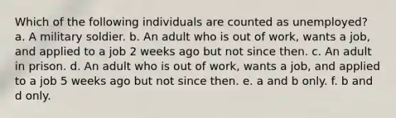 Which of the following individuals are counted as unemployed? a. A military soldier. b. An adult who is out of work, wants a job, and applied to a job 2 weeks ago but not since then. c. An adult in prison. d. An adult who is out of work, wants a job, and applied to a job 5 weeks ago but not since then. e. a and b only. f. b and d only.