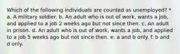 Which of the following individuals are counted as unemployed? * a. A military soldier. b. An adult who is out of work, wants a job, and applied to a job 2 weeks ago but not since then. c. An adult in prison. d. An adult who is out of work, wants a job, and applied to a job 5 weeks ago but not since then. e. a and b only. f. b and d only.