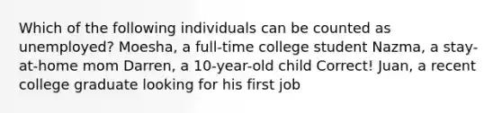 Which of the following individuals can be counted as unemployed? Moesha, a full-time college student Nazma, a stay-at-home mom Darren, a 10-year-old child Correct! Juan, a recent college graduate looking for his first job