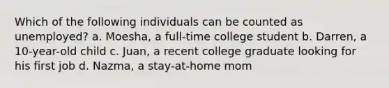 Which of the following individuals can be counted as unemployed? a. Moesha, a full-time college student b. Darren, a 10-year-old child c. Juan, a recent college graduate looking for his first job d. Nazma, a stay-at-home mom