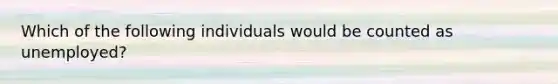 Which of the following individuals would be counted as unemployed?