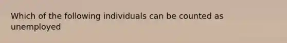 Which of the following individuals can be counted as unemployed