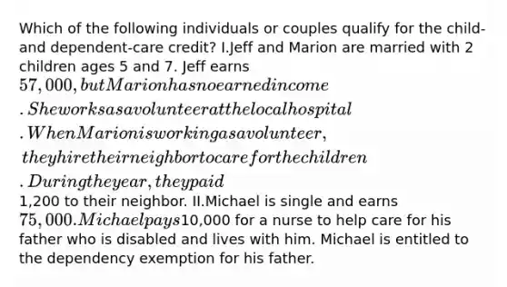 Which of the following individuals or couples qualify for the child- and dependent-care credit? I.Jeff and Marion are married with 2 children ages 5 and 7. Jeff earns 57,000, but Marion has no earned income. She works as a volunteer at the local hospital. When Marion is working as a volunteer, they hire their neighbor to care for the children. During the year, they paid1,200 to their neighbor. II.Michael is single and earns 75,000. Michael pays10,000 for a nurse to help care for his father who is disabled and lives with him. Michael is entitled to the dependency exemption for his father.