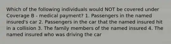 Which of the following individuals would NOT be covered under Coverage B - medical payment? 1. Passengers in the named insured's car 2. Passengers in the car that the named insured hit in a collision 3. The family members of the named insured 4. The named insured who was driving the car