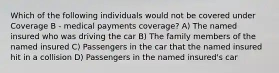 Which of the following individuals would not be covered under Coverage B - medical payments coverage? A) The named insured who was driving the car B) The family members of the named insured C) Passengers in the car that the named insured hit in a collision D) Passengers in the named insured's car