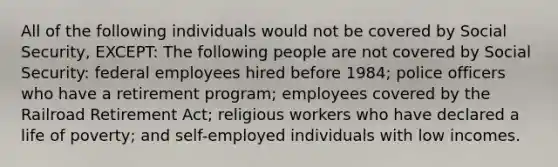 All of the following individuals would not be covered by Social Security, EXCEPT: The following people are not covered by Social Security: federal employees hired before 1984; police officers who have a retirement program; employees covered by the Railroad Retirement Act; religious workers who have declared a life of poverty; and self-employed individuals with low incomes.