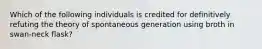 Which of the following individuals is credited for definitively refuting the theory of spontaneous generation using broth in swan-neck flask?