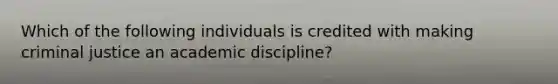 Which of the following individuals is credited with making criminal justice an academic discipline?