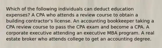 Which of the following individuals can deduct education expenses? A CPA who attends a review course to obtain a building contractor's license. An accounting bookkeeper taking a CPA review course to pass the CPA exam and become a CPA. A corporate executive attending an executive MBA program. A real estate broker who attends college to get an accounting degree.