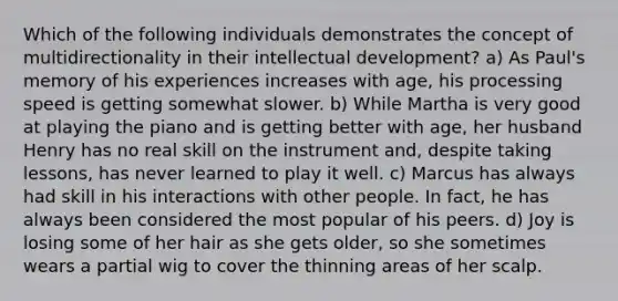 Which of the following individuals demonstrates the concept of multidirectionality in their intellectual development? a) As Paul's memory of his experiences increases with age, his processing speed is getting somewhat slower. b) While Martha is very good at playing the piano and is getting better with age, her husband Henry has no real skill on the instrument and, despite taking lessons, has never learned to play it well. c) Marcus has always had skill in his interactions with other people. In fact, he has always been considered the most popular of his peers. d) Joy is losing some of her hair as she gets older, so she sometimes wears a partial wig to cover the thinning areas of her scalp.