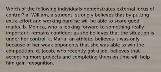 Which of the following individuals demonstrates external locus of control? a. William, a student, strongly believes that by putting extra effort and working hard he will be able to score good marks. b. Monica, who is looking forward to something really important, remains confident as she believes that the situation is under her control. c. Maria, an athlete, believes it was only because of her weak opponents that she was able to win the competition. d. Jacob, who recently got a job, believes that accepting more projects and completing them on time will help him gain recognition.