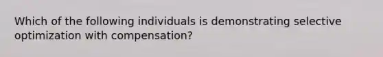 Which of the following individuals is demonstrating selective optimization with compensation?