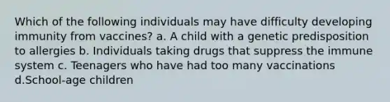 Which of the following individuals may have difficulty developing immunity from vaccines? a. A child with a genetic predisposition to allergies b. Individuals taking drugs that suppress the immune system c. Teenagers who have had too many vaccinations d.School-age children