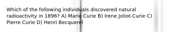 Which of the following individuals discovered natural radioactivity in 1896? A) Marie Curie B) Irene Joliot-Curie C) Pierre Curie D) Henri Becquerel