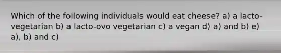 Which of the following individuals would eat cheese? a) a lacto-vegetarian b) a lacto-ovo vegetarian c) a vegan d) a) and b) e) a), b) and c)