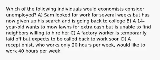 Which of the following individuals would economists consider unemployed? A) Sam looked for work for several weeks but has now given up his search and is going back to college B) A 14-year-old wants to mow lawns for extra cash but is unable to find neighbors willing to hire her C) A factory worker is temporarily laid off but expects to be called back to work soon D) A receptionist, who works only 20 hours per week, would like to work 40 hours per week