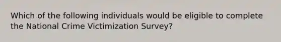 Which of the following individuals would be eligible to complete the National Crime Victimization Survey?