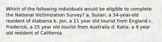 Which of the following individuals would be eligible to complete the National Victimization Survey? a. Susan, a 34-year-old resident of Alabama b. Jon, a 11 year old tourist from England c. Frederick, a 25 year old tourist from Australia d. Katie, a 9 year old resident of California