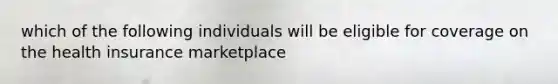 which of the following individuals will be eligible for coverage on the health insurance marketplace