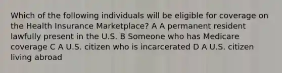 Which of the following individuals will be eligible for coverage on the Health Insurance Marketplace? A A permanent resident lawfully present in the U.S. B Someone who has Medicare coverage C A U.S. citizen who is incarcerated D A U.S. citizen living abroad