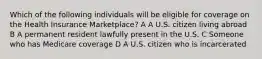 Which of the following individuals will be eligible for coverage on the Health Insurance Marketplace? A A U.S. citizen living abroad B A permanent resident lawfully present in the U.S. C Someone who has Medicare coverage D A U.S. citizen who is incarcerated