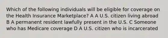 Which of the following individuals will be eligible for coverage on the Health Insurance Marketplace? A A U.S. citizen living abroad B A permanent resident lawfully present in the U.S. C Someone who has Medicare coverage D A U.S. citizen who is incarcerated