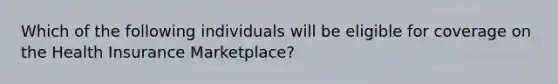 Which of the following individuals will be eligible for coverage on the Health Insurance Marketplace?