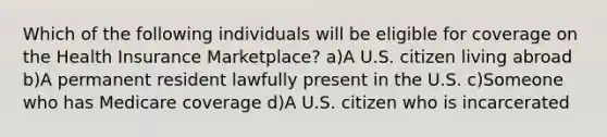 Which of the following individuals will be eligible for coverage on the Health Insurance Marketplace? a)A U.S. citizen living abroad b)A permanent resident lawfully present in the U.S. c)Someone who has Medicare coverage d)A U.S. citizen who is incarcerated