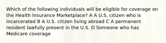 Which of the following individuals will be eligible for coverage on the Health Insurance Marketplace? A A U.S. citizen who is incarcerated B A U.S. citizen living abroad C A permanent resident lawfully present in the U.S. D Someone who has Medicare coverage