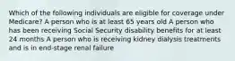 Which of the following individuals are eligible for coverage under Medicare? A person who is at least 65 years old A person who has been receiving Social Security disability benefits for at least 24 months A person who is receiving kidney dialysis treatments and is in end-stage renal failure