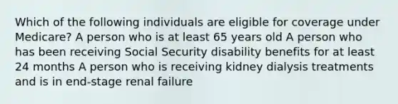 Which of the following individuals are eligible for coverage under Medicare? A person who is at least 65 years old A person who has been receiving Social Security disability benefits for at least 24 months A person who is receiving kidney dialysis treatments and is in end-stage renal failure