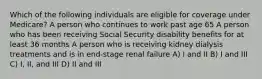 Which of the following individuals are eligible for coverage under Medicare? A person who continues to work past age 65 A person who has been receiving Social Security disability benefits for at least 36 months A person who is receiving kidney dialysis treatments and is in end-stage renal failure A) I and II B) I and III C) I, II, and III D) II and III