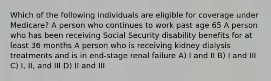 Which of the following individuals are eligible for coverage under Medicare? A person who continues to work past age 65 A person who has been receiving Social Security disability benefits for at least 36 months A person who is receiving kidney dialysis treatments and is in end-stage renal failure A) I and II B) I and III C) I, II, and III D) II and III