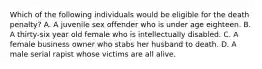 Which of the following individuals would be eligible for the death penalty? A. A juvenile sex offender who is under age eighteen. B. A thirty-six year old female who is intellectually disabled. C. A female business owner who stabs her husband to death. D. A male serial rapist whose victims are all alive.