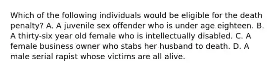 Which of the following individuals would be eligible for the death penalty? A. A juvenile sex offender who is under age eighteen. B. A thirty-six year old female who is intellectually disabled. C. A female business owner who stabs her husband to death. D. A male serial rapist whose victims are all alive.