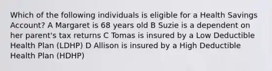 Which of the following individuals is eligible for a Health Savings Account? A Margaret is 68 years old B Suzie is a dependent on her parent's tax returns C Tomas is insured by a Low Deductible Health Plan (LDHP) D Allison is insured by a High Deductible Health Plan (HDHP)