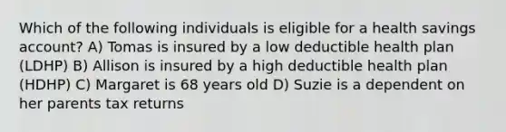 Which of the following individuals is eligible for a health savings account? A) Tomas is insured by a low deductible health plan (LDHP) B) Allison is insured by a high deductible health plan (HDHP) C) Margaret is 68 years old D) Suzie is a dependent on her parents tax returns