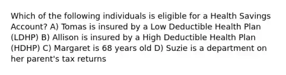 Which of the following individuals is eligible for a Health Savings Account? A) Tomas is insured by a Low Deductible Health Plan (LDHP) B) Allison is insured by a High Deductible Health Plan (HDHP) C) Margaret is 68 years old D) Suzie is a department on her parent's tax returns