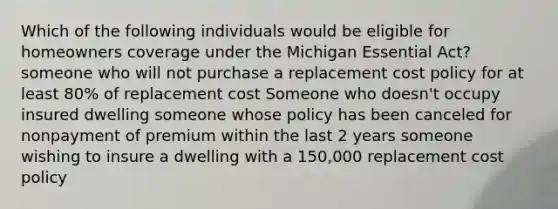 Which of the following individuals would be eligible for homeowners coverage under the Michigan Essential Act? someone who will not purchase a replacement cost policy for at least 80% of replacement cost Someone who doesn't occupy insured dwelling someone whose policy has been canceled for nonpayment of premium within the last 2 years someone wishing to insure a dwelling with a 150,000 replacement cost policy